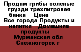 Продам грибы соленые грузди трехлитровая банка  › Цена ­ 1 300 - Все города Продукты и напитки » Домашние продукты   . Мурманская обл.,Снежногорск г.